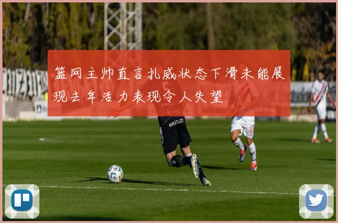 篮网主帅直言扎威状态下滑未能展现去年活力表现令人失望