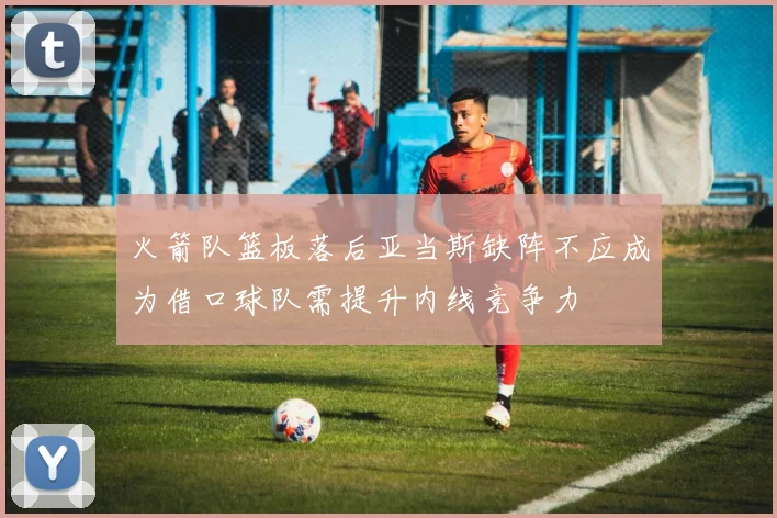 火箭队篮板落后亚当斯缺阵不应成为借口球队需提升内线竞争力