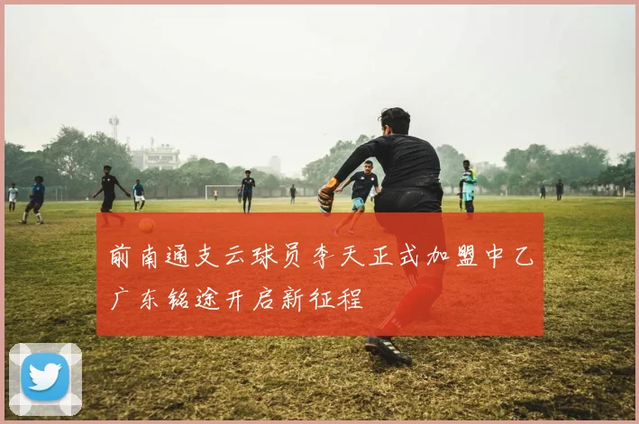前南通支云球员李天正式加盟中乙广东铭途开启新征程