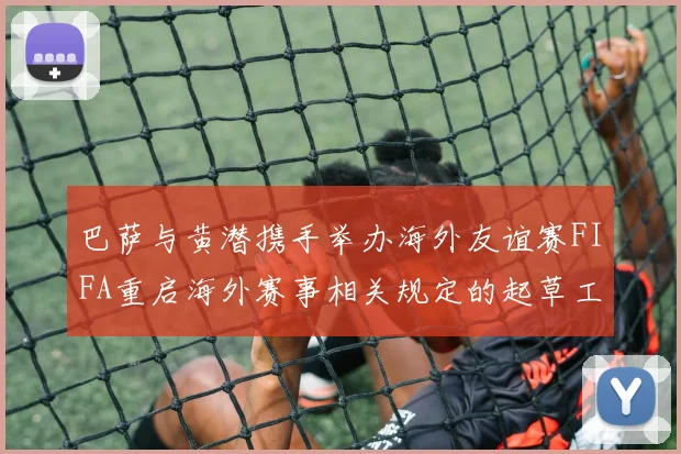 巴萨与黄潜携手举办海外友谊赛FIFA重启海外赛事相关规定的起草工作