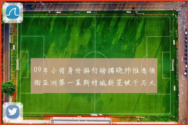 09年小将身价排行榜揭晓帅惟浩领衔亚洲第一莱斯特城新星破千万大关