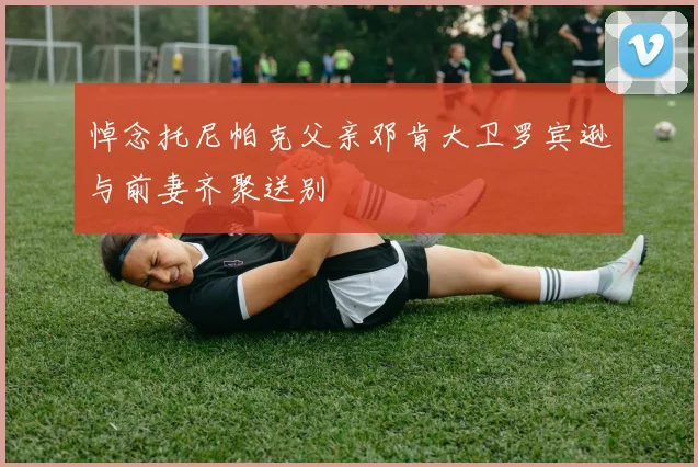 悼念托尼帕克父亲邓肯大卫罗宾逊与前妻齐聚送别