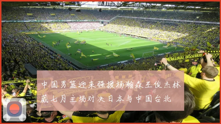 中国男篮迎来强援杨瀚森王俊杰林葳七月主场对决日本与中国台北