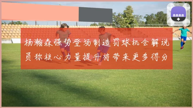 杨瀚森强势登场制造罚球机会解说员称核心力量提升将带来更多得分可能