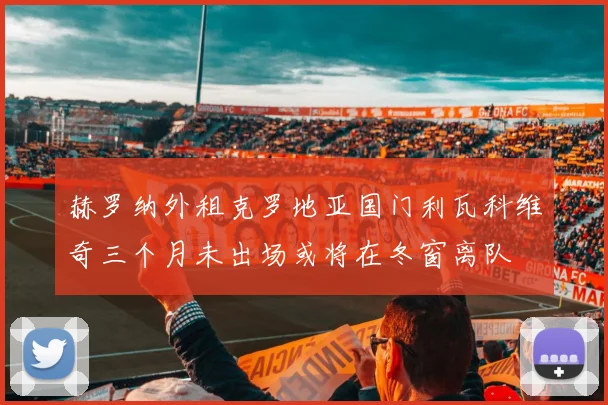 赫罗纳外租克罗地亚国门利瓦科维奇三个月未出场或将在冬窗离队