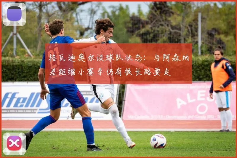 格瓦迪奥尔谈球队状态：与阿森纳差距缩小赛季仍有很长路要走