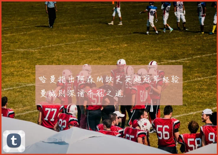 哈曼指出阿森纳缺乏英超冠军经验曼城则深谙夺冠之道