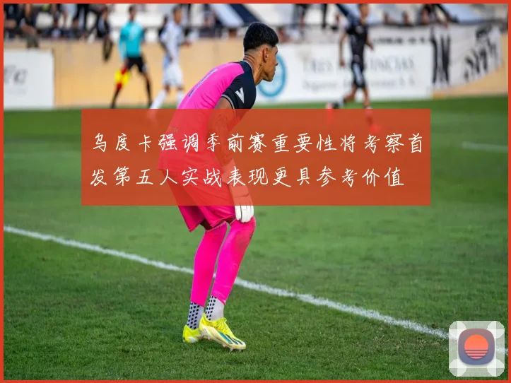 乌度卡强调季前赛重要性将考察首发第五人实战表现更具参考价值