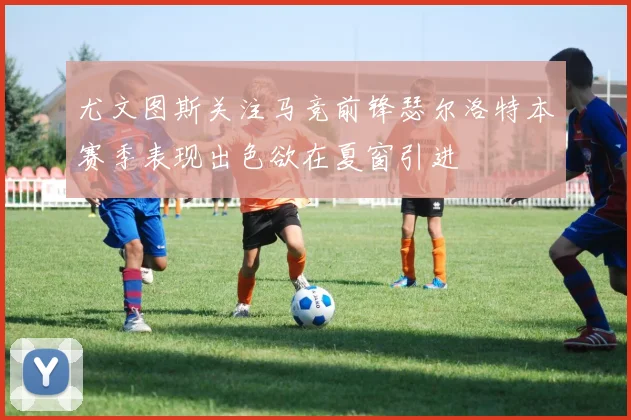 尤文图斯关注马竞前锋瑟尔洛特本赛季表现出色欲在夏窗引进