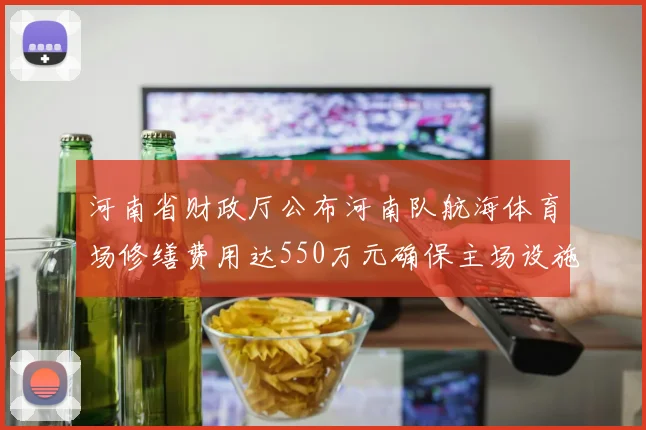 河南省财政厅公布河南队航海体育场修缮费用达550万元确保主场设施安全
