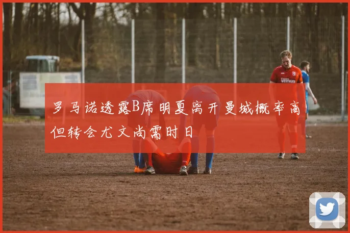 罗马诺透露B席明夏离开曼城概率高但转会尤文尚需时日