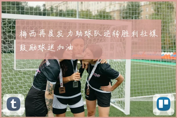 梅西再度发力助球队逆转胜利社媒鼓励球迷加油