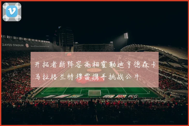 开拓者新阵容亮相霍勒迪亨德森卡马拉格兰特穆雷携手挑战公牛
