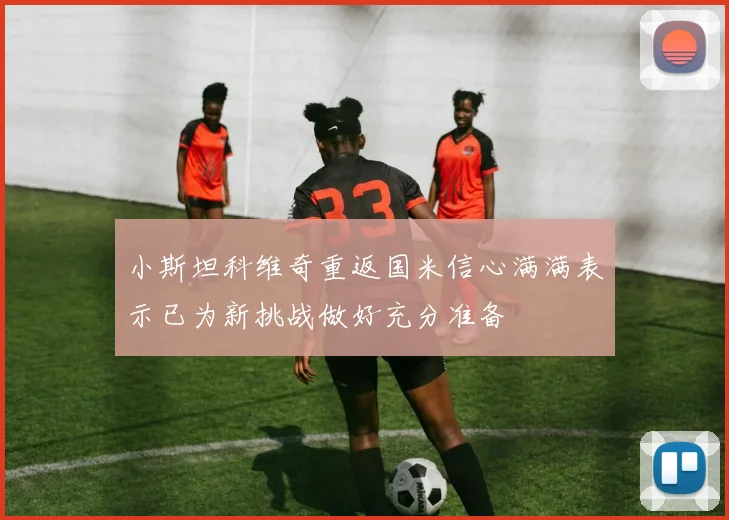 小斯坦科维奇重返国米信心满满表示已为新挑战做好充分准备